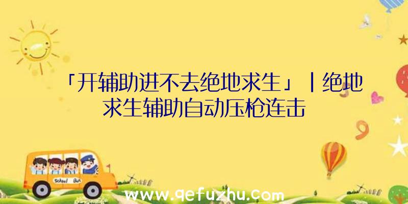 「开辅助进不去绝地求生」|绝地求生辅助自动压枪连击